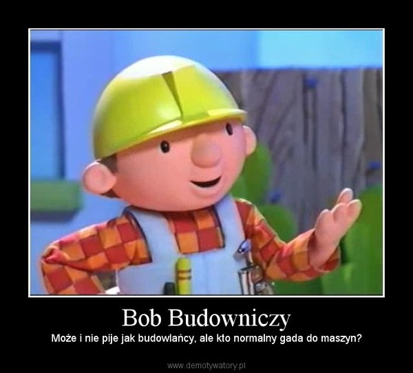 Bob Budowniczy – Może i nie pije jak budowlańcy, ale kto normalny gada do maszyn? 