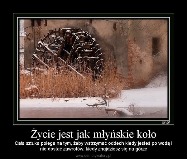 Życie jest jak młyńskie koło – Cała sztuka polega na tym, żeby wstrzymać oddech kiedy jesteś po wodą inie dostać zawrotów, kiedy znajdziesz się na górze 