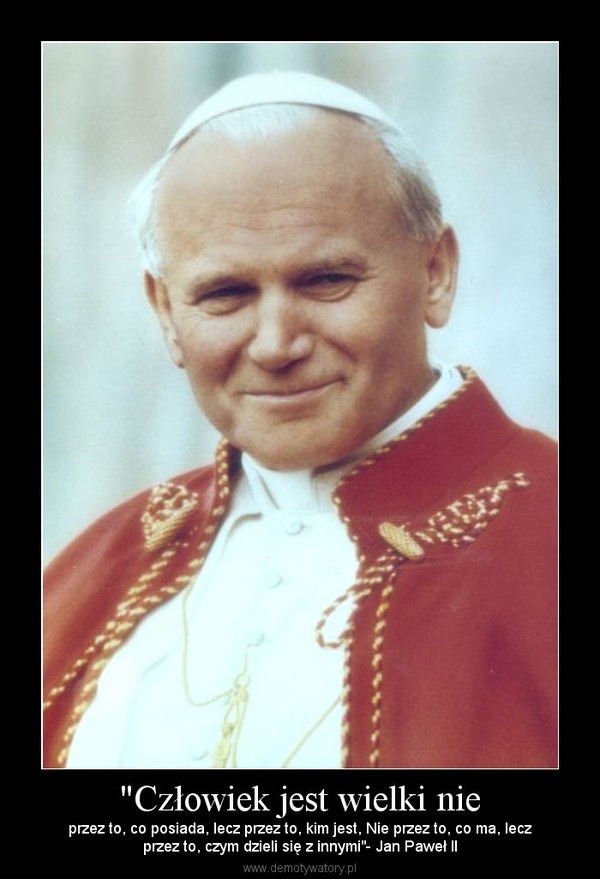 "Człowiek jest wielki nie – przez to, co posiada, lecz przez to, kim jest, Nie przez to, co ma, leczprzez to, czym dzieli się z innymi"- Jan Paweł II 