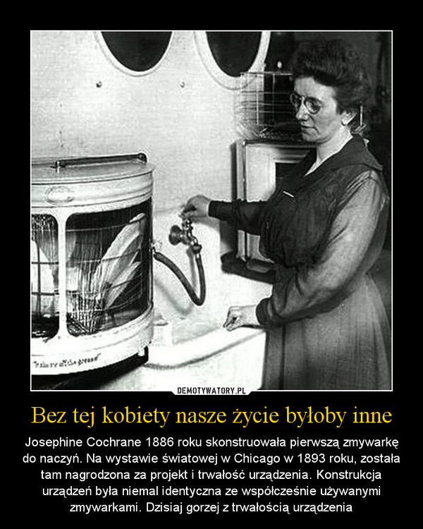 Bez tej kobiety nasze życie byłoby inne – Josephine Cochrane 1886 roku skonstruowała pierwszą zmywarkę do naczyń. Na wystawie światowej w Chicago w 1893 roku, została tam nagrodzona za projekt i trwałość urządzenia. Konstrukcja urządzeń była niemal identyczna ze współcześnie używanymi zmywarkami. Dzisiaj gorzej z trwałością urządzenia 