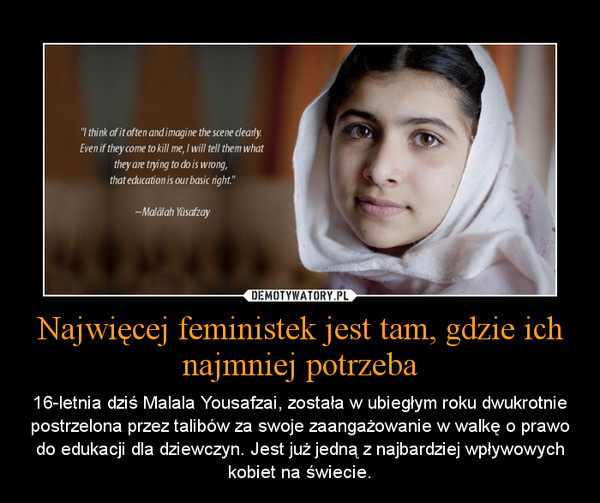 Najwięcej feministek jest tam, gdzie ich najmniej potrzeba – 16-letnia dziś Malala Yousafzai, została w ubiegłym roku dwukrotnie postrzelona przez talibów za swoje zaangażowanie w walkę o prawo do edukacji dla dziewczyn. Jest już jedną z najbardziej wpływowych kobiet na świecie. 