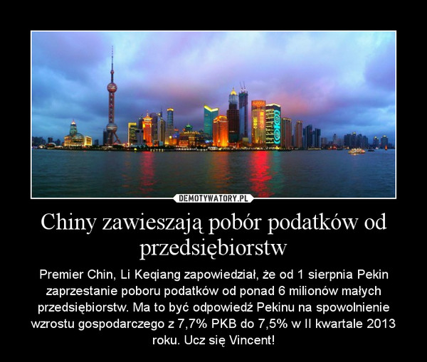 Chiny zawieszają pobór podatków od przedsiębiorstw – Premier Chin, Li Keqiang zapowiedział, że od 1 sierpnia Pekin zaprzestanie poboru podatków od ponad 6 milionów małych przedsiębiorstw. Ma to być odpowiedź Pekinu na spowolnienie wzrostu gospodarczego z 7,7% PKB do 7,5% w II kwartale 2013 roku. Ucz się Vincent! 