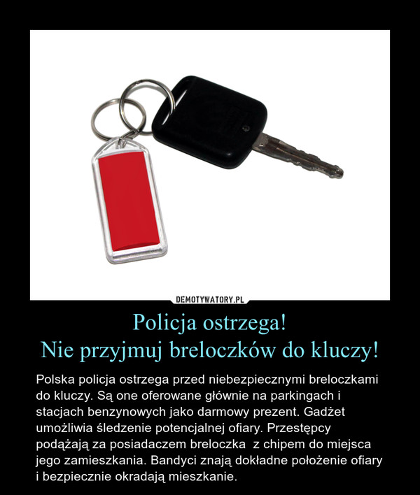 Policja ostrzega!Nie przyjmuj breloczków do kluczy! – Polska policja ostrzega przed niebezpiecznymi breloczkami do kluczy. Są one oferowane głównie na parkingach i stacjach benzynowych jako darmowy prezent. Gadżet umożliwia śledzenie potencjalnej ofiary. Przestępcy podążają za posiadaczem breloczka  z chipem do miejsca jego zamieszkania. Bandyci znają dokładne położenie ofiary i bezpiecznie okradają mieszkanie. 