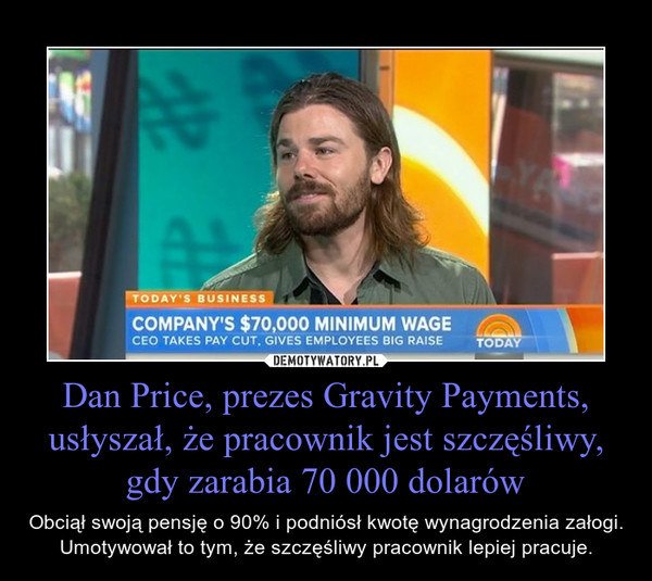 Dan Price, prezes Gravity Payments, usłyszał, że pracownik jest szczęśliwy, gdy zarabia 70 000 dolarów – Obciął swoją pensję o 90% i podniósł kwotę wynagrodzenia załogi. Umotywował to tym, że szczęśliwy pracownik lepiej pracuje. 