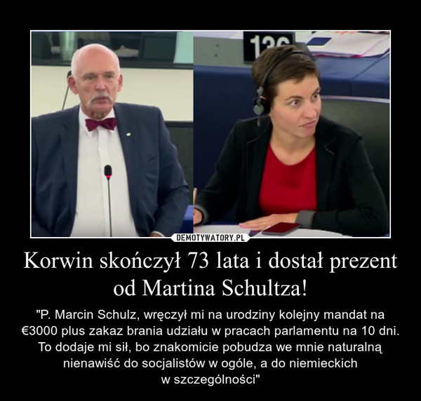 Korwin skończył 73 lata i dostał prezent od Martina Schultza! – "P. Marcin Schulz, wręczył mi na urodziny kolejny mandat na €3000 plus zakaz brania udziału w pracach parlamentu na 10 dni. To dodaje mi sił, bo znakomicie pobudza we mnie naturalną nienawiść do socjalistów w ogóle, a do niemieckichw szczególności" 