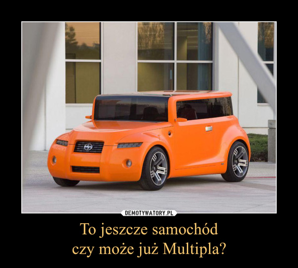 To jeszcze samochódczy może już Multipla? –  