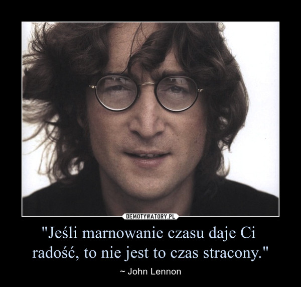 "Jeśli marnowanie czasu daje Ci radość, to nie jest to czas stracony." – ~ John Lennon 