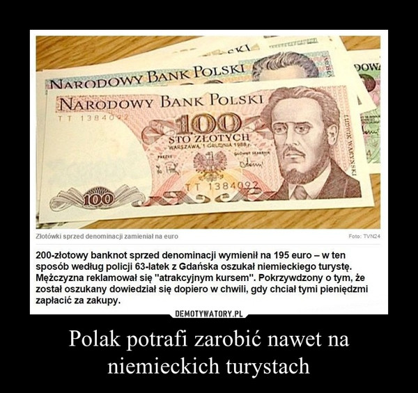 Polak potrafi zarobić nawet na niemieckich turystach –  200-złotowy banknot sprzed denominacji wymienił na 195 euro-w tensposób według policji 63-latek z Gdańska oszukał niemieckiego turystę.Mężczyzna reklamował się "atrakcyjnym kursem". Pokrzywdzony o tym, żezostał oszukany dowiedział się dopiero w chwili, gdy chciał tymi pieniędzmizapłacić za zakupy.
