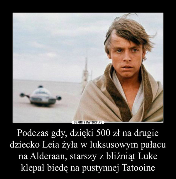 Podczas gdy, dzięki 500 zł na drugie dziecko Leia żyła w luksusowym pałacu na Alderaan, starszy z bliźniąt Luke klepał biedę na pustynnej Tatooine –  