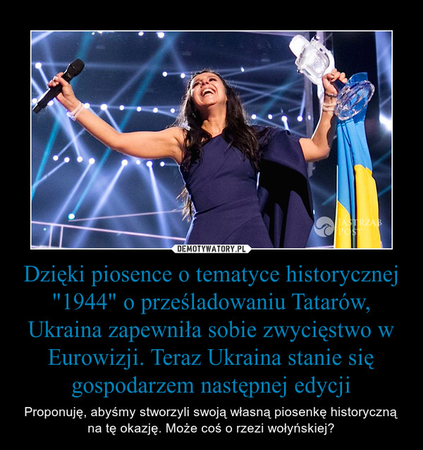 Dzięki piosence o tematyce historycznej "1944" o prześladowaniu Tatarów, Ukraina zapewniła sobie zwycięstwo w Eurowizji. Teraz Ukraina stanie się gospodarzem następnej edycji – Proponuję, abyśmy stworzyli swoją własną piosenkę historyczną na tę okazję. Może coś o rzezi wołyńskiej? 
