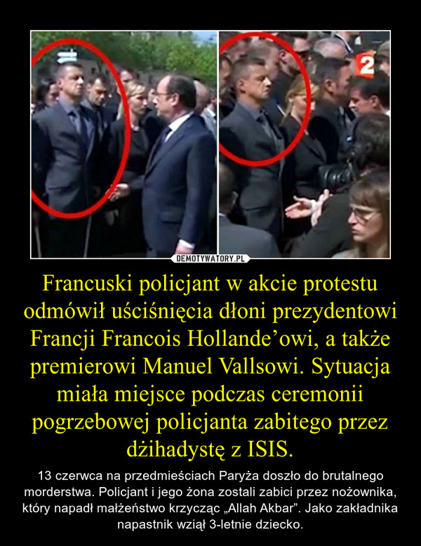Francuski policjant w akcie protestu odmówił uściśnięcia dłoni prezydentowi Francji Francois Hollande’owi, a także premierowi Manuel Vallsowi. Sytuacja miała miejsce podczas ceremonii pogrzebowej policjanta zabitego przez dżihadystę z ISIS. – 13 czerwca na przedmieściach Paryża doszło do brutalnego morderstwa. Policjant i jego żona zostali zabici przez nożownika, który napadł małżeństwo krzycząc „Allah Akbar”. Jako zakładnika napastnik wziął 3-letnie dziecko. 