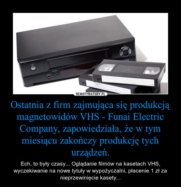 Ostatnia z firm zajmująca się produkcją magnetowidów VHS - Funai Electric Company, zapowiedziała, że w tym miesiącu zakończy produkcję tych urządzeń. – Ech, to były czasy... Oglądanie filmów na kasetach VHS, wyczekiwanie na nowe tytuły w wypożyczalni, płacenie 1 zł za nieprzewinięcie kasety... 