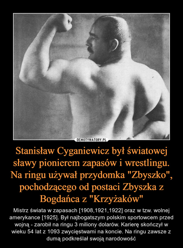 Stanisław Cyganiewicz był światowej sławy pionierem zapasów i wrestlingu. Na ringu używał przydomka "Zbyszko", pochodzącego od postaci Zbyszka z Bogdańca z "Krzyżaków" – Mistrz świata w zapasach [1908,1921,1922] oraz w tzw. wolnej amerykance [1925]. Był najbogatszym polskim sportowcem przed wojną - zarobił na ringu 3 miliony dolarów. Karierę skończył w wieku 54 lat z 1093 zwycięstwami na koncie. Na ringu zawsze z dumą podkreślał swoją narodowość 