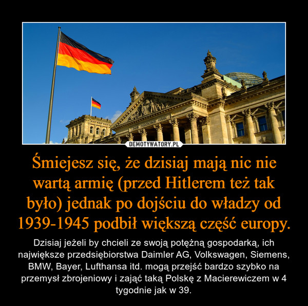 Śmiejesz się, że dzisiaj mają nic nie wartą armię (przed Hitlerem też tak było) jednak po dojściu do władzy od 1939-1945 podbił większą część europy. – Dzisiaj jeżeli by chcieli ze swoją potężną gospodarką, ich największe przedsiębiorstwa Daimler AG, Volkswagen, Siemens, BMW, Bayer, Lufthansa itd. mogą przejść bardzo szybko na przemysł zbrojeniowy i zająć taką Polskę z Macierewiczem w 4 tygodnie jak w 39. 