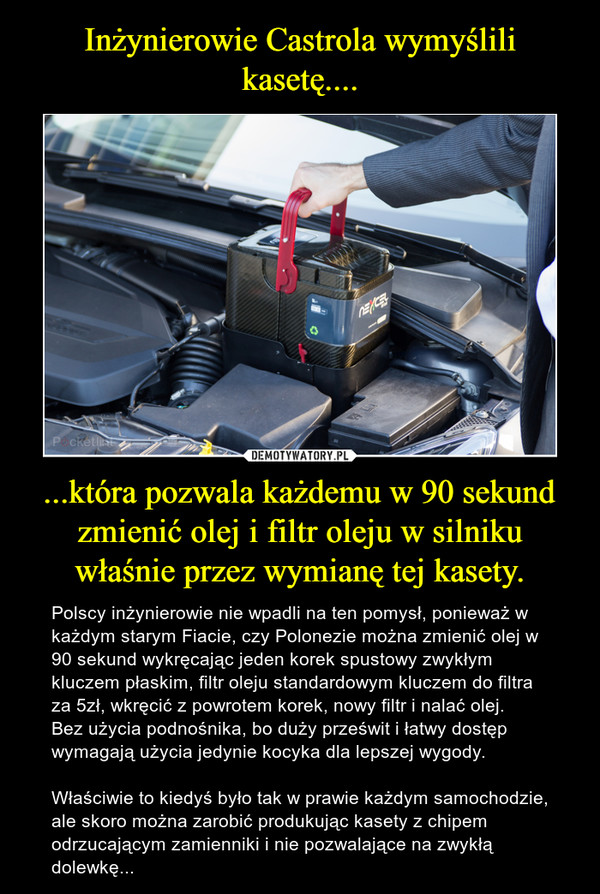 ...która pozwala każdemu w 90 sekund zmienić olej i filtr oleju w silniku właśnie przez wymianę tej kasety. – Polscy inżynierowie nie wpadli na ten pomysł, ponieważ w każdym starym Fiacie, czy Polonezie można zmienić olej w 90 sekund wykręcając jeden korek spustowy zwykłym kluczem płaskim, filtr oleju standardowym kluczem do filtra za 5zł, wkręcić z powrotem korek, nowy filtr i nalać olej. Bez użycia podnośnika, bo duży prześwit i łatwy dostęp wymagają użycia jedynie kocyka dla lepszej wygody.Właściwie to kiedyś było tak w prawie każdym samochodzie, ale skoro można zarobić produkując kasety z chipem odrzucającym zamienniki i nie pozwalające na zwykłą dolewkę... 