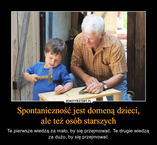 Spontaniczność jest domeną dzieci,ale też osób starszych – Te pierwsze wiedzą za mało, by się przejmować. Te drugie wiedzą za dużo, by się przejmować 