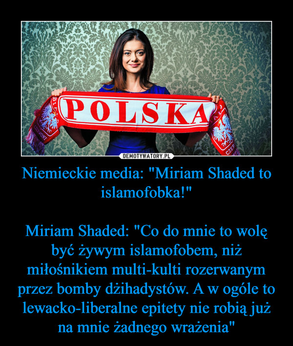 Niemieckie media: "Miriam Shaded to islamofobka!"

Miriam Shaded: "Co do mnie to wolę być żywym islamofobem, niż miłośnikiem multi-kulti rozerwanym przez bomby dżihadystów. A w ogóle to lewacko-liberalne epitety nie robią już na mnie żadnego wrażenia"