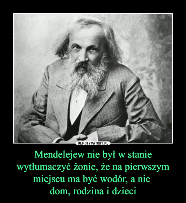 Mendelejew nie był w stanie wytłumaczyć żonie, że na pierwszym miejscu ma być wodór, a nie dom, rodzina i dzieci –  