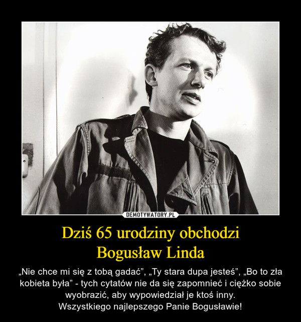 Dziś 65 urodziny obchodziBogusław Linda – „Nie chce mi się z tobą gadać”, „Ty stara dupa jesteś”, „Bo to zła kobieta była” - tych cytatów nie da się zapomnieć i ciężko sobie wyobrazić, aby wypowiedział je ktoś inny.Wszystkiego najlepszego Panie Bogusławie! 