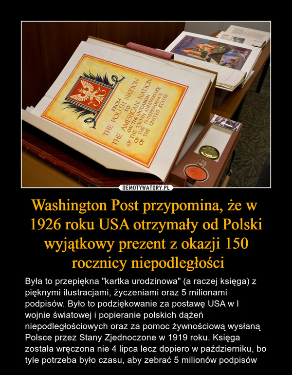 Washington Post przypomina, że w 1926 roku USA otrzymały od Polski wyjątkowy prezent z okazji 150 rocznicy niepodległości – Była to przepiękna "kartka urodzinowa" (a raczej księga) z pięknymi ilustracjami, życzeniami oraz 5 milionami podpisów. Było to podziękowanie za postawę USA w I wojnie światowej i popieranie polskich dążeń niepodległościowych oraz za pomoc żywnościową wysłaną Polsce przez Stany Zjednoczone w 1919 roku. Księga została wręczona nie 4 lipca lecz dopiero w październiku, bo tyle potrzeba było czasu, aby zebrać 5 milionów podpisów 