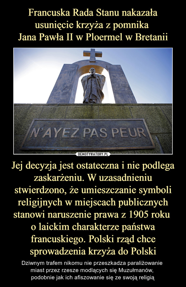 Francuska Rada Stanu nakazała usunięcie krzyża z pomnika 
Jana Pawła II w Ploermel w Bretanii Jej decyzja jest ostateczna i nie podlega zaskarżeniu. W uzasadnieniu stwierdzono, że umieszczanie symboli religijnych w miejscach publicznych stanowi naruszenie prawa z 1905 roku 
o laickim charakterze państwa francuskiego. Polski rząd chce sprowadzenia krzyża do Polski