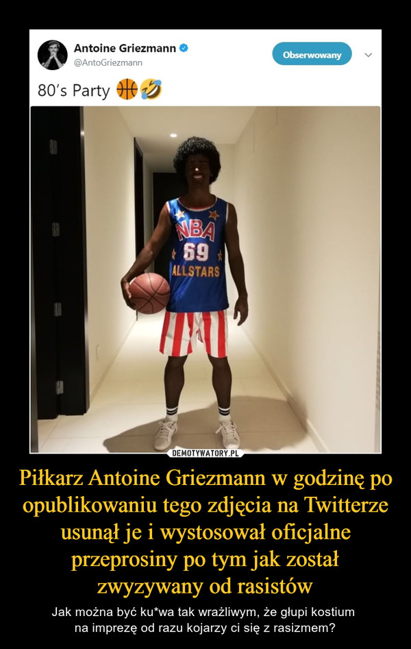 Piłkarz Antoine Griezmann w godzinę po opublikowaniu tego zdjęcia na Twitterze usunął je i wystosował oficjalne przeprosiny po tym jak został zwyzywany od rasistów – Jak można być ku*wa tak wrażliwym, że głupi kostium na imprezę od razu kojarzy ci się z rasizmem? 