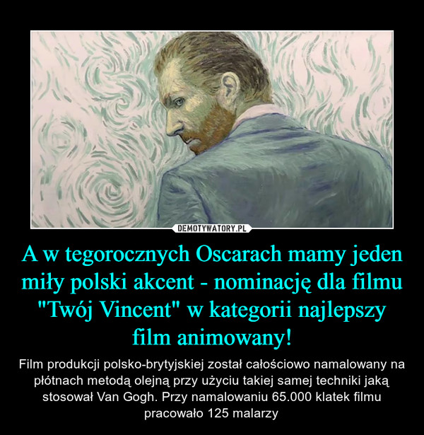 A w tegorocznych Oscarach mamy jeden miły polski akcent - nominację dla filmu "Twój Vincent" w kategorii najlepszy film animowany! – Film produkcji polsko-brytyjskiej został całościowo namalowany na płótnach metodą olejną przy użyciu takiej samej techniki jaką stosował Van Gogh. Przy namalowaniu 65.000 klatek filmu pracowało 125 malarzy 