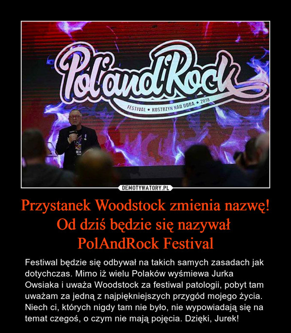 Przystanek Woodstock zmienia nazwę! Od dziś będzie się nazywał PolAndRock Festival – Festiwal będzie się odbywał na takich samych zasadach jak dotychczas. Mimo iż wielu Polaków wyśmiewa Jurka Owsiaka i uważa Woodstock za festiwal patologii, pobyt tam uważam za jedną z najpiękniejszych przygód mojego życia. Niech ci, których nigdy tam nie było, nie wypowiadają się na temat czegoś, o czym nie mają pojęcia. Dzięki, Jurek! 