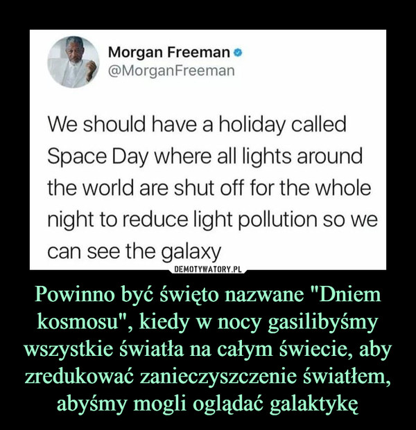 Powinno być święto nazwane "Dniem kosmosu", kiedy w nocy gasilibyśmy wszystkie światła na całym świecie, aby zredukować zanieczyszczenie światłem, abyśmy mogli oglądać galaktykę –  Morgan Freeman@MorganFreemarnWe should have a holiday calledSpace Day where all lights aroundthe world are shut off for the wholenight to reduce light pollution so wecan see the galaxy
