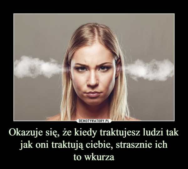 Okazuje się, że kiedy traktujesz ludzi tak jak oni traktują ciebie, strasznie ichto wkurza –  