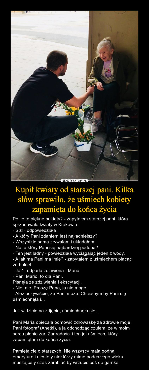 Kupił kwiaty od starszej pani. Kilka słów sprawiło, że uśmiech kobiety zapamięta do końca życia – Po ile te piękne bukiety? - zapytałem starszej pani, która sprzedawała kwiaty w Krakowie.- 5 zł - odpowiedziała- A który Pani zdaniem jest najładniejszy?- Wszystkie sama zrywałam i układałam- No, a który Pani się najbardziej podoba?- Ten jest ładny - powiedziała wyciągając jeden z wody.- A jak ma Pani ma imię? - zapytałem z uśmiechem płacąc za bukiet- Ja? - odparła zdziwiona - Maria- Pani Mario, to dla Pani.Pisnęła ze zdziwienia i ekscytacji.- Nie, nie. Proszę Pana, ja nie mogę.- Ależ oczywiście, że Pani może. Chciałbym by Pani się uśmiechnęła i...Jak widzicie na zdjęciu, uśmiechnęła się...Pani Maria obiecała odmówić zdrowaśkę za zdrowie moje i Pani fotograf (Anetki), a ja odchodząc czułem, że w moim sercu płonie żar. Żar radości i ten jej uśmiech, który zapamiętam do końca życia.Pamiętajcie o starszych. Nie wszyscy mają godną emeryturę i niestety niektórzy mimo podeszłego wieku muszą cały czas zarabiać by wrzucić coś do garnka 