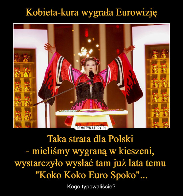 Kobieta-kura wygrała Eurowizję Taka strata dla Polski 
- mieliśmy wygraną w kieszeni, 
wystarczyło wysłać tam już lata temu 
"Koko Koko Euro Spoko"...