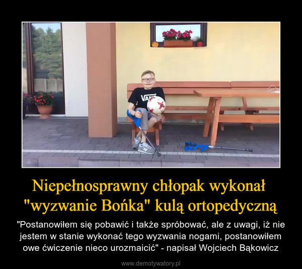 Niepełnosprawny chłopak wykonał "wyzwanie Bońka" kulą ortopedyczną – "Postanowiłem się pobawić i także spróbować, ale z uwagi, iż nie jestem w stanie wykonać tego wyzwania nogami, postanowiłem owe ćwiczenie nieco urozmaicić" - napisał Wojciech Bąkowicz 