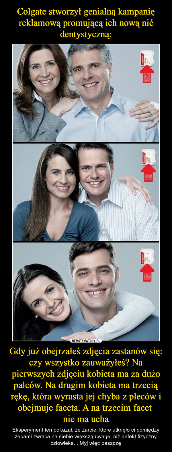 Colgate stworzył genialną kampanię reklamową promującą ich nową nić dentystyczną: Gdy już obejrzałeś zdjęcia zastanów się: czy wszystko zauważyłeś? Na pierwszych zdjęciu kobieta ma za dużo palców. Na drugim kobieta ma trzecią rękę, która wyrasta jej chyba z pleców i obejmuje faceta. A na trzecim facet 
nie ma ucha