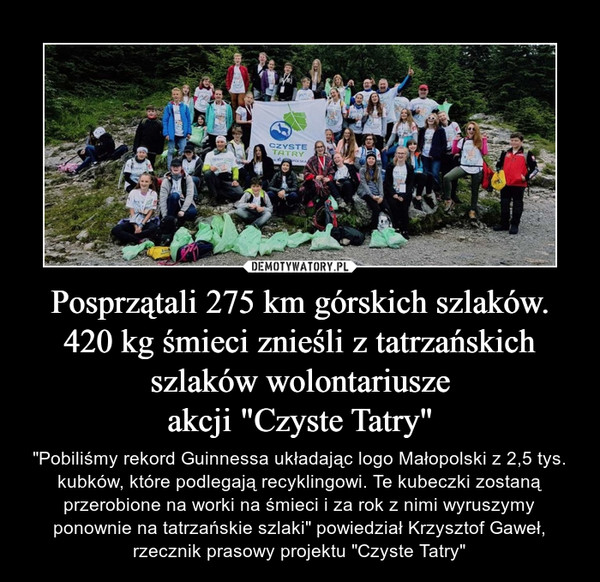 Posprzątali 275 km górskich szlaków. 420 kg śmieci znieśli z tatrzańskich szlaków wolontariuszeakcji "Czyste Tatry" – "Pobiliśmy rekord Guinnessa układając logo Małopolski z 2,5 tys. kubków, które podlegają recyklingowi. Te kubeczki zostaną przerobione na worki na śmieci i za rok z nimi wyruszymy ponownie na tatrzańskie szlaki" powiedział Krzysztof Gaweł, rzecznik prasowy projektu "Czyste Tatry" 