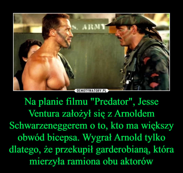 Na planie filmu "Predator", Jesse Ventura założył się z Arnoldem Schwarzeneggerem o to, kto ma większy obwód bicepsa. Wygrał Arnold tylko dlatego, że przekupił garderobianą, która mierzyła ramiona obu aktorów –  