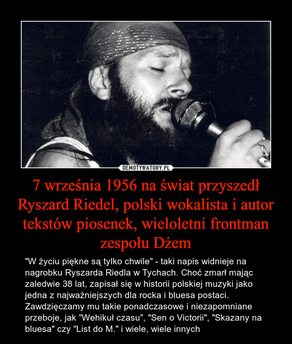 7 września 1956 na świat przyszedł Ryszard Riedel, polski wokalista i autor tekstów piosenek, wieloletni frontman zespołu Dżem – "W życiu piękne są tylko chwile" - taki napis widnieje na nagrobku Ryszarda Riedla w Tychach. Choć zmarł mając zaledwie 38 lat, zapisał się w historii polskiej muzyki jako jedna z najważniejszych dla rocka i bluesa postaci. Zawdzięczamy mu takie ponadczasowe i niezapomniane przeboje, jak "Wehikuł czasu", "Sen o Victorii", "Skazany na bluesa" czy "List do M." i wiele, wiele innych 