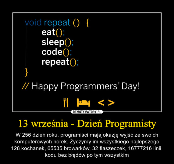 13 września - Dzień Programisty – W 256 dzień roku, programiści mają okazję wyjść ze swoich komputerowych norek. Życzymy im wszystkiego najlepszego128 kochanek, 65535 browarków, 32 flaszeczek, 16777216 linii kodu bez błędów po tym wszystkim 