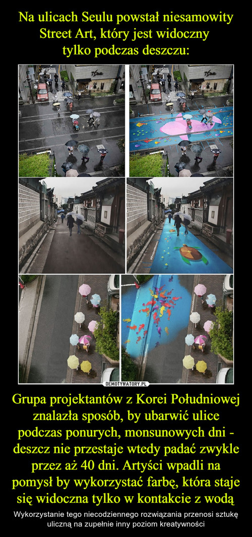 Na ulicach Seulu powstał niesamowity Street Art, który jest widoczny 
tylko podczas deszczu: Grupa projektantów z Korei Południowej znalazła sposób, by ubarwić ulice podczas ponurych, monsunowych dni - deszcz nie przestaje wtedy padać zwykle przez aż 40 dni. Artyści wpadli na pomysł by wykorzystać farbę, która staje się widoczna tylko w kontakcie z wodą