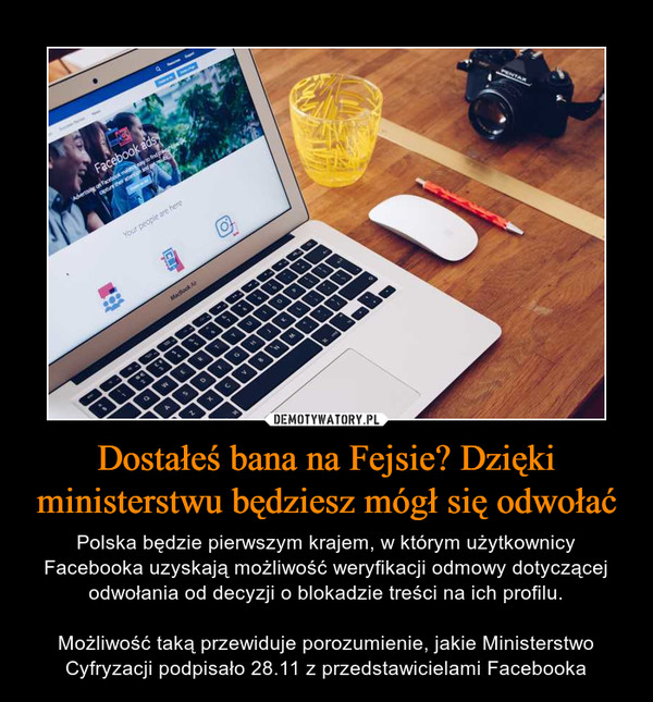 Dostałeś bana na Fejsie? Dzięki ministerstwu będziesz mógł się odwołać – Polska będzie pierwszym krajem, w którym użytkownicy Facebooka uzyskają możliwość weryfikacji odmowy dotyczącej odwołania od decyzji o blokadzie treści na ich profilu.Możliwość taką przewiduje porozumienie, jakie Ministerstwo Cyfryzacji podpisało 28.11 z przedstawicielami Facebooka 