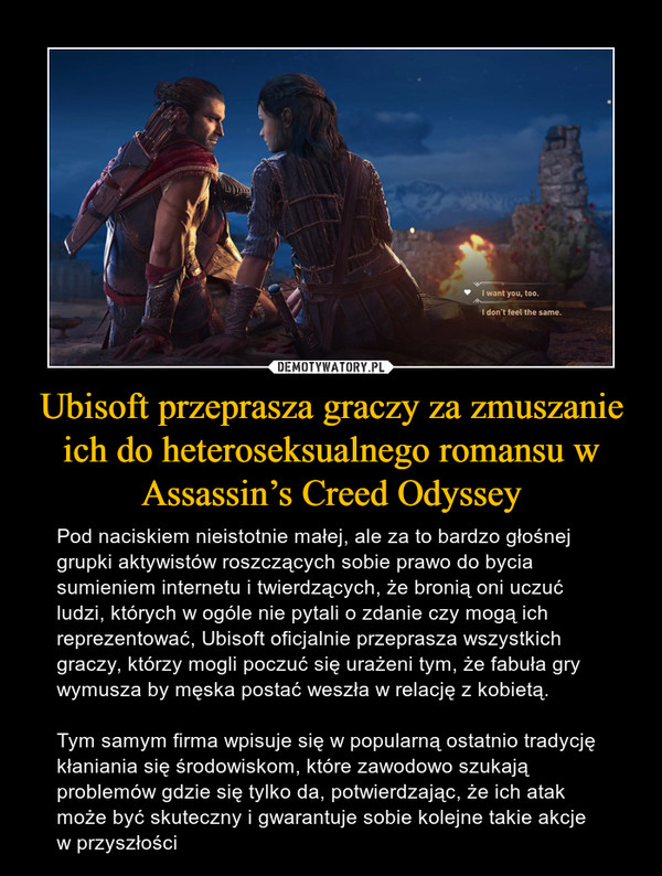 Ubisoft przeprasza graczy za zmuszanie ich do heteroseksualnego romansu w Assassin’s Creed Odyssey – Pod naciskiem nieistotnie małej, ale za to bardzo głośnej grupki aktywistów roszczących sobie prawo do bycia sumieniem internetu i twierdzących, że bronią oni uczuć ludzi, których w ogóle nie pytali o zdanie czy mogą ich reprezentować, Ubisoft oficjalnie przeprasza wszystkich graczy, którzy mogli poczuć się urażeni tym, że fabuła gry wymusza by męska postać weszła w relację z kobietą.Tym samym firma wpisuje się w popularną ostatnio tradycję kłaniania się środowiskom, które zawodowo szukają problemów gdzie się tylko da, potwierdzając, że ich atak może być skuteczny i gwarantuje sobie kolejne takie akcje w przyszłości 