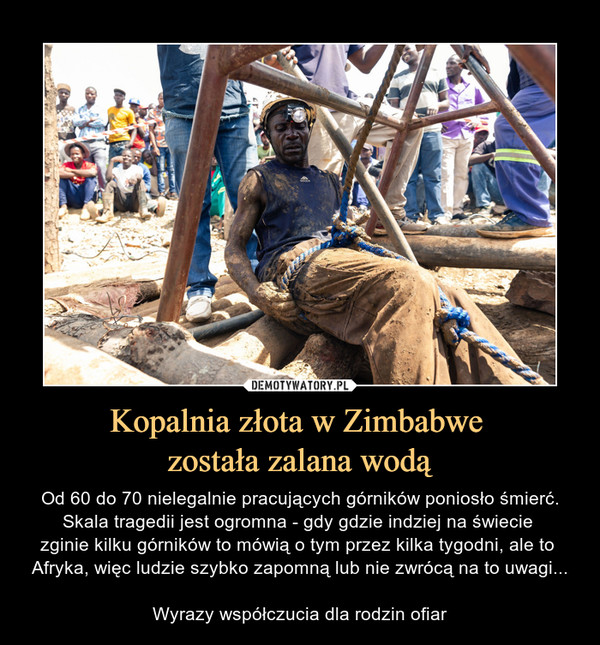 Kopalnia złota w Zimbabwe została zalana wodą – Od 60 do 70 nielegalnie pracujących górników poniosło śmierć.Skala tragedii jest ogromna - gdy gdzie indziej na świecie zginie kilku górników to mówią o tym przez kilka tygodni, ale to Afryka, więc ludzie szybko zapomną lub nie zwrócą na to uwagi...Wyrazy współczucia dla rodzin ofiar 