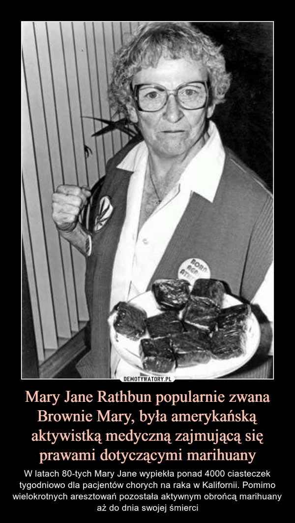 Mary Jane Rathbun popularnie zwana Brownie Mary, była amerykańską aktywistką medyczną zajmującą się prawami dotyczącymi marihuany – W latach 80-tych Mary Jane wypiekła ponad 4000 ciasteczek tygodniowo dla pacjentów chorych na raka w Kalifornii. Pomimo wielokrotnych aresztowań pozostała aktywnym obrońcą marihuany aż do dnia swojej śmierci 