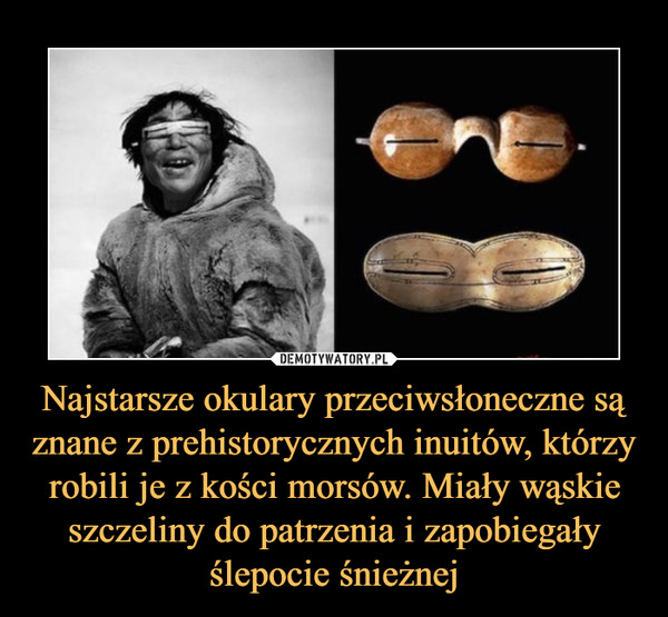 Najstarsze okulary przeciwsłoneczne są znane z prehistorycznych inuitów, którzy robili je z kości morsów. Miały wąskie szczeliny do patrzenia i zapobiegały ślepocie śnieżnej –  