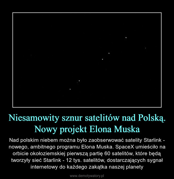 Niesamowity sznur satelitów nad Polską. Nowy projekt Elona Muska – Nad polskim niebem można było zaobserwować satelity Starlink - nowego, ambitnego programu Elona Muska. SpaceX umieściło na orbicie okołoziemskiej pierwszą partię 60 satelitów, które będą tworzyły sieć Starlink - 12 tys. satelitów, dostarczających sygnał internetowy do każdego zakątka naszej planety 