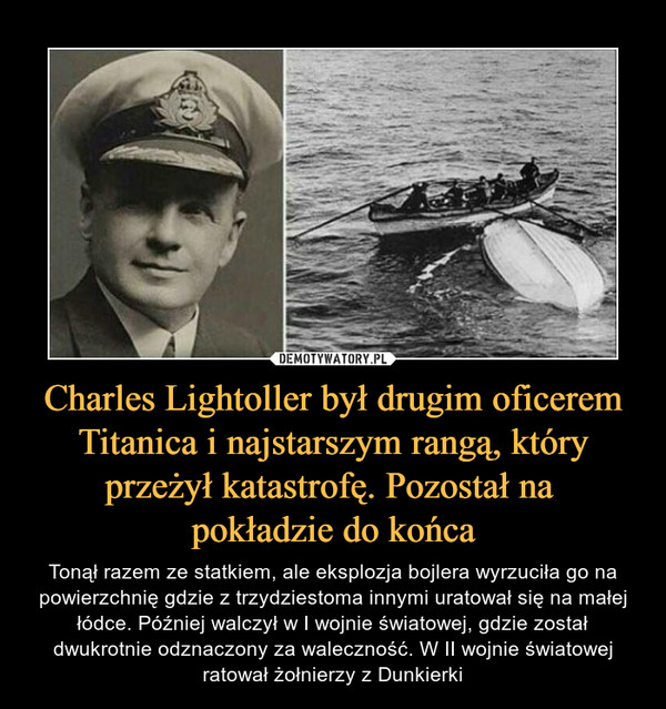Charles Lightoller był drugim oficerem Titanica i najstarszym rangą, który przeżył katastrofę. Pozostał na pokładzie do końca – Tonął razem ze statkiem, ale eksplozja bojlera wyrzuciła go na powierzchnię gdzie z trzydziestoma innymi uratował się na małej łódce. Później walczył w I wojnie światowej, gdzie został dwukrotnie odznaczony za waleczność. W II wojnie światowej ratował żołnierzy z Dunkierki 