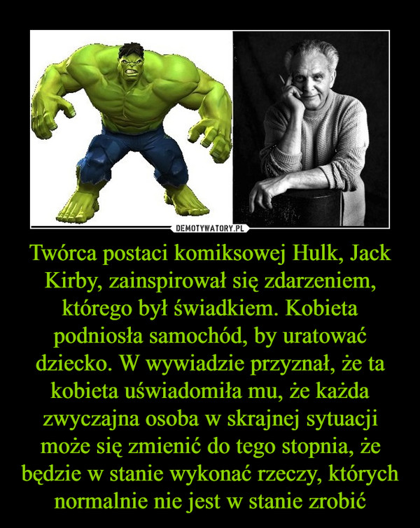 Twórca postaci komiksowej Hulk, Jack Kirby, zainspirował się zdarzeniem, którego był świadkiem. Kobieta podniosła samochód, by uratować dziecko. W wywiadzie przyznał, że ta kobieta uświadomiła mu, że każda zwyczajna osoba w skrajnej sytuacji może się zmienić do tego stopnia, że będzie w stanie wykonać rzeczy, których normalnie nie jest w stanie zrobić –  