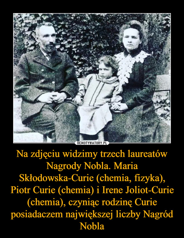 Na zdjęciu widzimy trzech laureatów Nagrody Nobla. Maria Skłodowska-Curie (chemia, fizyka), Piotr Curie (chemia) i Irene Joliot-Curie (chemia), czyniąc rodzinę Curie posiadaczem największej liczby Nagród Nobla