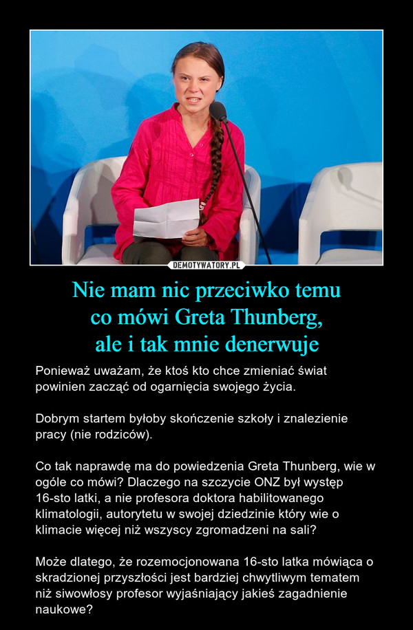 Nie mam nic przeciwko temuco mówi Greta Thunberg,ale i tak mnie denerwuje – Ponieważ uważam, że ktoś kto chce zmieniać świat powinien zacząć od ogarnięcia swojego życia. Dobrym startem byłoby skończenie szkoły i znalezienie pracy (nie rodziców). Co tak naprawdę ma do powiedzenia Greta Thunberg, wie w ogóle co mówi? Dlaczego na szczycie ONZ był występ 16-sto latki, a nie profesora doktora habilitowanego klimatologii, autorytetu w swojej dziedzinie który wie o klimacie więcej niż wszyscy zgromadzeni na sali?Może dlatego, że rozemocjonowana 16-sto latka mówiąca o skradzionej przyszłości jest bardziej chwytliwym tematem niż siwowłosy profesor wyjaśniający jakieś zagadnienie naukowe? 