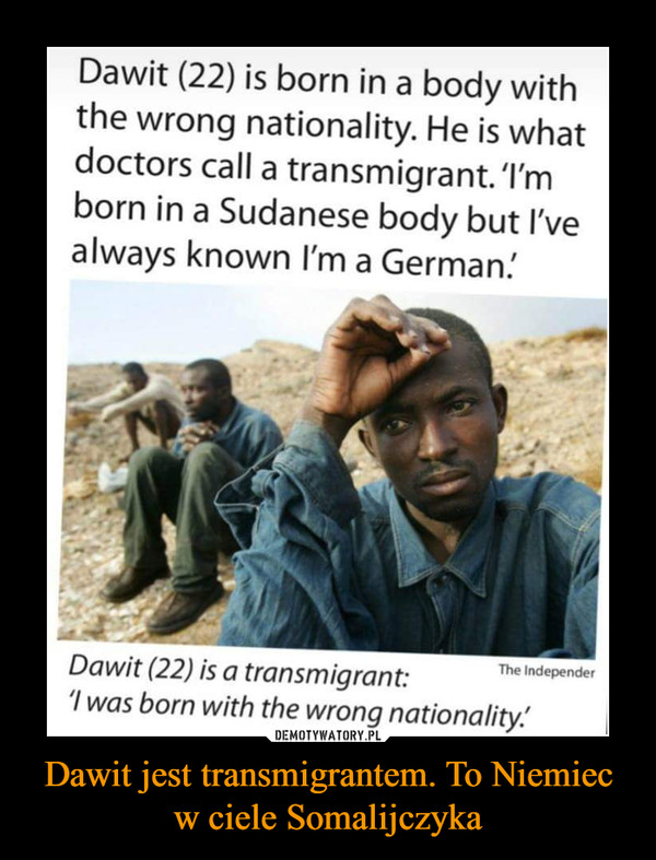 Dawit jest transmigrantem. To Niemiec w ciele Somalijczyka –  Dawit (22) is born in a body withthe wrong nationality. He is whatdoctors call a transmigrant.'I'mborn in a Sudanese body but I'vealways known I'm a German!The IndependerDawit (22) is a transmigrant:I was born with the wrong nationality.